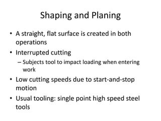 Shaping and Planing
• A straight, flat surface is created in both
operations
• Interrupted cutting
– Subjects tool to impact loading when entering
work

• Low cutting speeds due to start-and-stop
motion
• Usual tooling: single point high speed steel
tools

 