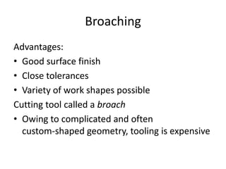 Broaching
Advantages:
• Good surface finish
• Close tolerances
• Variety of work shapes possible
Cutting tool called a broach
• Owing to complicated and often
custom-shaped geometry, tooling is expensive

 