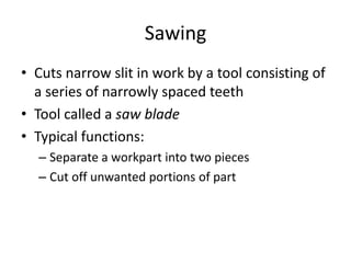 Sawing
• Cuts narrow slit in work by a tool consisting of
a series of narrowly spaced teeth
• Tool called a saw blade
• Typical functions:
– Separate a workpart into two pieces
– Cut off unwanted portions of part

 