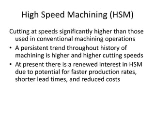 High Speed Machining (HSM)
Cutting at speeds significantly higher than those
used in conventional machining operations
• A persistent trend throughout history of
machining is higher and higher cutting speeds
• At present there is a renewed interest in HSM
due to potential for faster production rates,
shorter lead times, and reduced costs

 