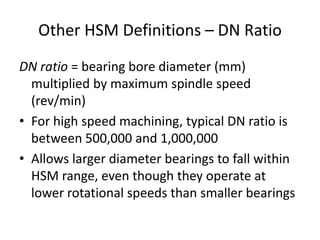 Other HSM Definitions – DN Ratio
DN ratio = bearing bore diameter (mm)
multiplied by maximum spindle speed
(rev/min)
• For high speed machining, typical DN ratio is
between 500,000 and 1,000,000
• Allows larger diameter bearings to fall within
HSM range, even though they operate at
lower rotational speeds than smaller bearings

 