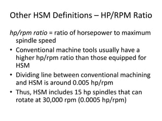 Other HSM Definitions – HP/RPM Ratio
hp/rpm ratio = ratio of horsepower to maximum
spindle speed
• Conventional machine tools usually have a
higher hp/rpm ratio than those equipped for
HSM
• Dividing line between conventional machining
and HSM is around 0.005 hp/rpm
• Thus, HSM includes 15 hp spindles that can
rotate at 30,000 rpm (0.0005 hp/rpm)

 