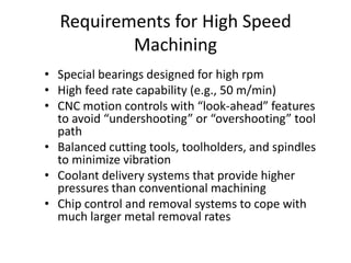Requirements for High Speed
Machining
• Special bearings designed for high rpm
• High feed rate capability (e.g., 50 m/min)
• CNC motion controls with “look-ahead” features
to avoid “undershooting” or “overshooting” tool
path
• Balanced cutting tools, toolholders, and spindles
to minimize vibration
• Coolant delivery systems that provide higher
pressures than conventional machining
• Chip control and removal systems to cope with
much larger metal removal rates

 