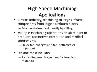 High Speed Machining
Applications

• Aircraft industry, machining of large airframe
components from large aluminum blocks
– Much metal removal, mostly by milling

• Multiple machining operations on aluminum to
produce automotive, computer, and medical
components
– Quick tool changes and tool path control
important

• Die and mold industry
– Fabricating complex geometries from hard
materials

 