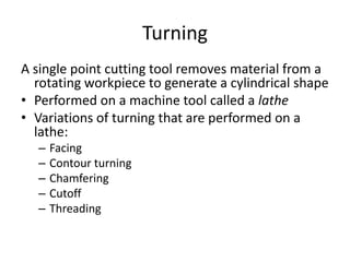 Turning
A single point cutting tool removes material from a
rotating workpiece to generate a cylindrical shape
• Performed on a machine tool called a lathe
• Variations of turning that are performed on a
lathe:
–
–
–
–
–

Facing
Contour turning
Chamfering
Cutoff
Threading

 