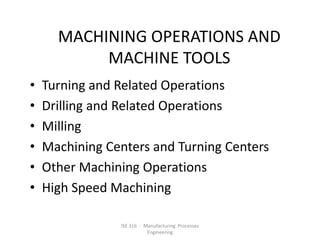MACHINING OPERATIONS AND
MACHINE TOOLS
•
•
•
•
•
•

Turning and Related Operations
Drilling and Related Operations
Milling
Machining Centers and Turning Centers
Other Machining Operations
High Speed Machining
ISE 316 - Manufacturing Processes
Engineering

 