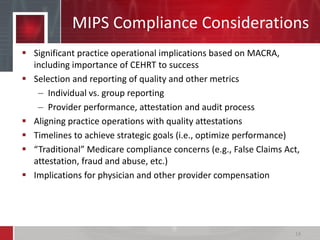 MIPS Compliance Considerations
 Significant practice operational implications based on MACRA,
including importance of CEHRT to success
 Selection and reporting of quality and other metrics
– Individual vs. group reporting
– Provider performance, attestation and audit process
 Aligning practice operations with quality attestations
 Timelines to achieve strategic goals (i.e., optimize performance)
 “Traditional” Medicare compliance concerns (e.g., False Claims Act,
attestation, fraud and abuse, etc.)
 Implications for physician and other provider compensation
14
 