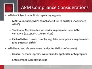 APMs – Subject to multiple regulatory regimes
– MACRA (including MIPS compliance if fail to qualify as “Advanced
APM”)
– Traditional Medicare fee for service requirements and APM
variations (e.g., post-acute services)
– Each APM has its own complex regulatory compliance requirements
(and potential pitfalls)
 APM fraud and abuse waivers (and potential loss of waivers)
– General or model-specific waivers under applicable APM program
– Enforcement currently unclear
APM Compliance Considerations
15
 