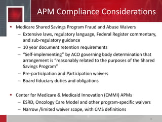 APM Compliance Considerations
 Medicare Shared Savings Program Fraud and Abuse Waivers
– Extensive laws, regulatory language, Federal Register commentary,
and sub-regulatory guidance
– 10 year document retention requirements
– “Self-implementing” by ACO governing body determination that
arrangement is “reasonably related to the purposes of the Shared
Savings Program”
– Pre-participation and Participation waivers
– Board fiduciary duties and obligations
 Center for Medicare & Medicaid Innovation (CMMI) APMs
– ESRD, Oncology Care Model and other program-specific waivers
– Narrow /limited waiver scope, with CMS definitions
16
 