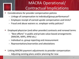 MACRA Operational/
Contractual Implications
 Considerations for provider compensation policies
– Linkage of compensation to individual/group performance?
– Employee receipt of earned upside compensation and limits?
– Fraud and abuse waivers vs. employer entity policies?
 Employed physician (and other provider) contracts and renewal terms
– “Best efforts” in public and private value-based arrangements
(MACRA, MIPS, APM etc.)
– Individual vs. group reporting and measurement
– Representations/warranties and attestations
 Linking MACRA payment adjustments to provider compensation
– Adjusting existing plans and/or planning for new
17
 