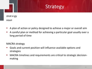 Strategy
22
strat·e·gy
noun
 A plan of action or policy designed to achieve a major or overall aim
 A careful plan or method for achieving a particular goal usually over a
long period of time
MACRA strategy
 Goals and current position will influence available options and
strategies
 MACRA timelines and requirements are critical to strategic decision-
making
 