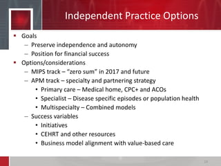 Independent Practice Options
 Goals
– Preserve independence and autonomy
– Position for financial success
 Options/considerations
– MIPS track – “zero sum” in 2017 and future
– APM track – specialty and partnering strategy
• Primary care – Medical home, CPC+ and ACOs
• Specialist – Disease specific episodes or population health
• Multispecialty – Combined models
– Success variables
• Initiatives
• CEHRT and other resources
• Business model alignment with value-based care
24
 