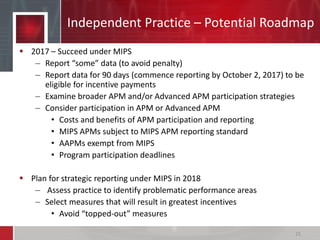 Independent Practice – Potential Roadmap
 2017 – Succeed under MIPS
– Report “some” data (to avoid penalty)
– Report data for 90 days (commence reporting by October 2, 2017) to be
eligible for incentive payments
– Examine broader APM and/or Advanced APM participation strategies
– Consider participation in APM or Advanced APM
• Costs and benefits of APM participation and reporting
• MIPS APMs subject to MIPS APM reporting standard
• AAPMs exempt from MIPS
• Program participation deadlines
 Plan for strategic reporting under MIPS in 2018
– Assess practice to identify problematic performance areas
– Select measures that will result in greatest incentives
• Avoid “topped-out” measures
25
 
