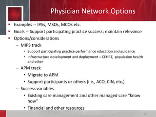 Physician Network Options
 Examples -- IPAs, MSOs, MCOs etc.
 Goals -- Support participating practice success; maintain relevance
 Options/considerations
– MIPS track
• Support participating practice performance education and guidance
• Infrastructure development and deployment – CEHRT, population health
and other
– APM track
• Migrate to APM
• Support participants or others (i.e., ACO, CIN, etc.)
– Success variables
• Existing care management and other managed care “know
how”
• Financial and other resources
26
 