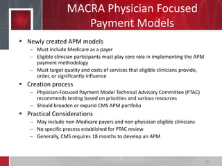 MACRA Physician Focused
Payment Models
 Newly created APM models
– Must include Medicare as a payer
– Eligible clinician participants must play core role in implementing the APM
payment methodology
– Must target quality and costs of services that eligible clinicians provide,
order, or significantly influence
 Creation process
– Physician-Focused Payment Model Technical Advisory Committee (PTAC)
recommends testing based on priorities and various resources
– Should broaden or expand CMS APM portfolio
 Practical Considerations
– May include non-Medicare payers and non-physician eligible clinicians
– No specific process established for PTAC review
– Generally, CMS requires 18 months to develop an APM
30
 