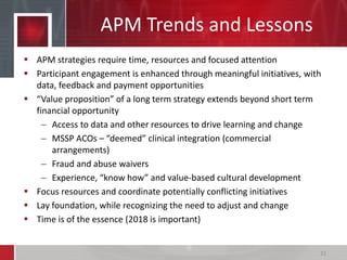APM Trends and Lessons
 APM strategies require time, resources and focused attention
 Participant engagement is enhanced through meaningful initiatives, with
data, feedback and payment opportunities
 “Value proposition” of a long term strategy extends beyond short term
financial opportunity
– Access to data and other resources to drive learning and change
– MSSP ACOs – “deemed” clinical integration (commercial
arrangements)
– Fraud and abuse waivers
– Experience, “know how” and value-based cultural development
 Focus resources and coordinate potentially conflicting initiatives
 Lay foundation, while recognizing the need to adjust and change
 Time is of the essence (2018 is important)
32
 