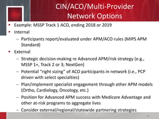 CIN/ACO/Multi-Provider
Network Options
 Example: MSSP Track 1 ACO, ending 2018 or 2019
 Internal
– Participants report/evaluated under APM/ACO rules (MIPS APM
Standard)
 External
– Strategic decision-making re Advanced APM/risk strategy (e.g.,
MSSP 1+, Track 2 or 3; NextGen)
– Potential “right sizing” of ACO participants in network (i.e., PCP
driven with select specialties)
– Plan/implement specialist engagement through other APM models
(Ortho, Cardiology, Oncology, etc.)
– Position for Advanced APM success with Medicare Advantage and
other at-risk programs to aggregate lives
– Consider external/regional/statewide partnering strategies
36
 