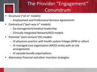The Provider “Engagement”
Conundrum
 Structural (“all in” models)
– Employment and Professional Services Agreements
 Contractual (“part-way in” models)
– Co-management/medical leadership
– Clinically Integrated Network/ACO models
 Potential “joint venture”(JV) models
– JV physician practice with health system linkage (APM or other)
– JV managed care organization (MCO) entity with at-risk
arrangements
– JV episode bundle organizations
 Alternative financial and other incentive strategies
37
 