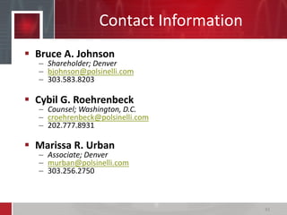 Contact Information
 Bruce A. Johnson
– Shareholder; Denver
– bjohnson@polsinelli.com
– 303.583.8203
 Cybil G. Roehrenbeck
– Counsel; Washington, D.C.
– croehrenbeck@polsinelli.com
– 202.777.8931
 Marissa R. Urban
– Associate; Denver
– murban@polsinelli.com
– 303.256.2750
43
 