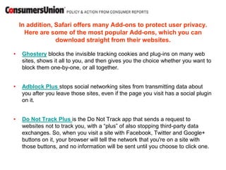 In addition, Safari offers many Add-ons to protect user privacy.
      Here are some of the most popular Add-ons, which you can
                 download straight from their websites.

•    Ghostery blocks the invisible tracking cookies and plug-ins on many web
     sites, shows it all to you, and then gives you the choice whether you want to
     block them one-by-one, or all together.


•    Adblock Plus stops social networking sites from transmitting data about
     you after you leave those sites, even if the page you visit has a social plugin
     on it.


•    Do Not Track Plus is the Do Not Track app that sends a request to
     websites not to track you, with a “plus” of also stopping third-party data
     exchanges. So, when you visit a site with Facebook, Twitter and Google+
     buttons on it, your browser will tell the network that you're on a site with
     those buttons, and no information will be sent until you choose to click one.
 