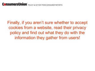 Finally, if you aren’t sure whether to accept
cookies from a website, read their privacy
 policy and find out what they do with the
    information they gather from users!
 
