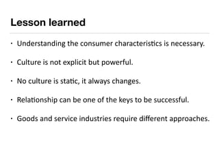 Lesson learned
• Understanding	the	consumer	characteris9cs	is	necessary.	
• Culture	is	not	explicit	but	powerful.	
• No	cu...