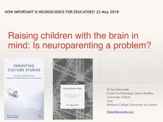 HOW IMPORTANT IS NEUROSCIENCE FOR EDUCATORS? 22 May 2018
Raising children with the brain in
mind: Is neuroparenting a problem?
Dr Jan Macvarish
Centre for Parenting Culture Studies,
University of Kent
And
Birkbeck College, University of London
DrJanMacvarish.com
 