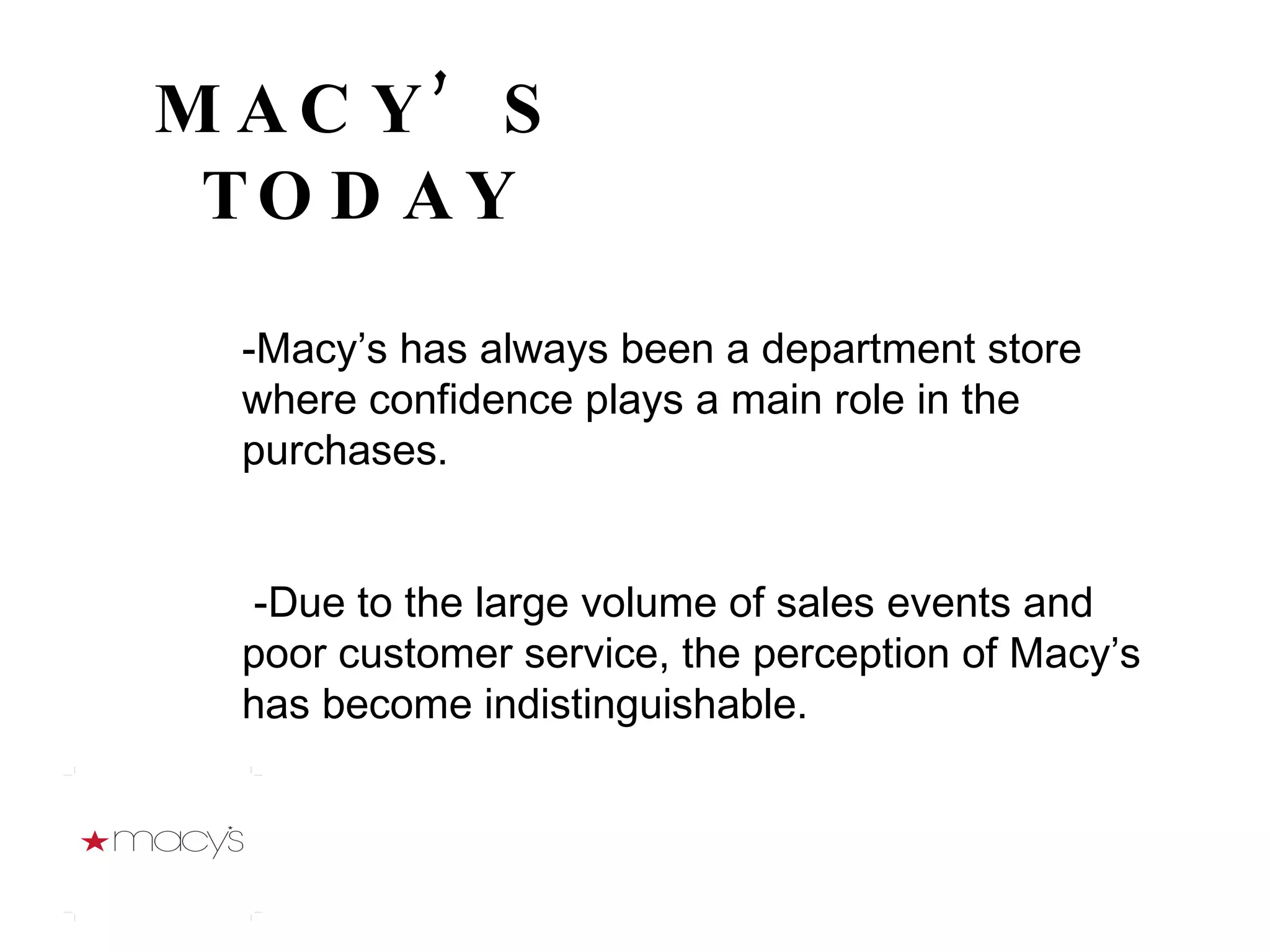 MACY’S TODAY -Macy’s has always been a department store where confidence plays a main role in the purchases. -Due to the large volume of sales events and poor customer service, the perception of Macy’s has become indistinguishable.  