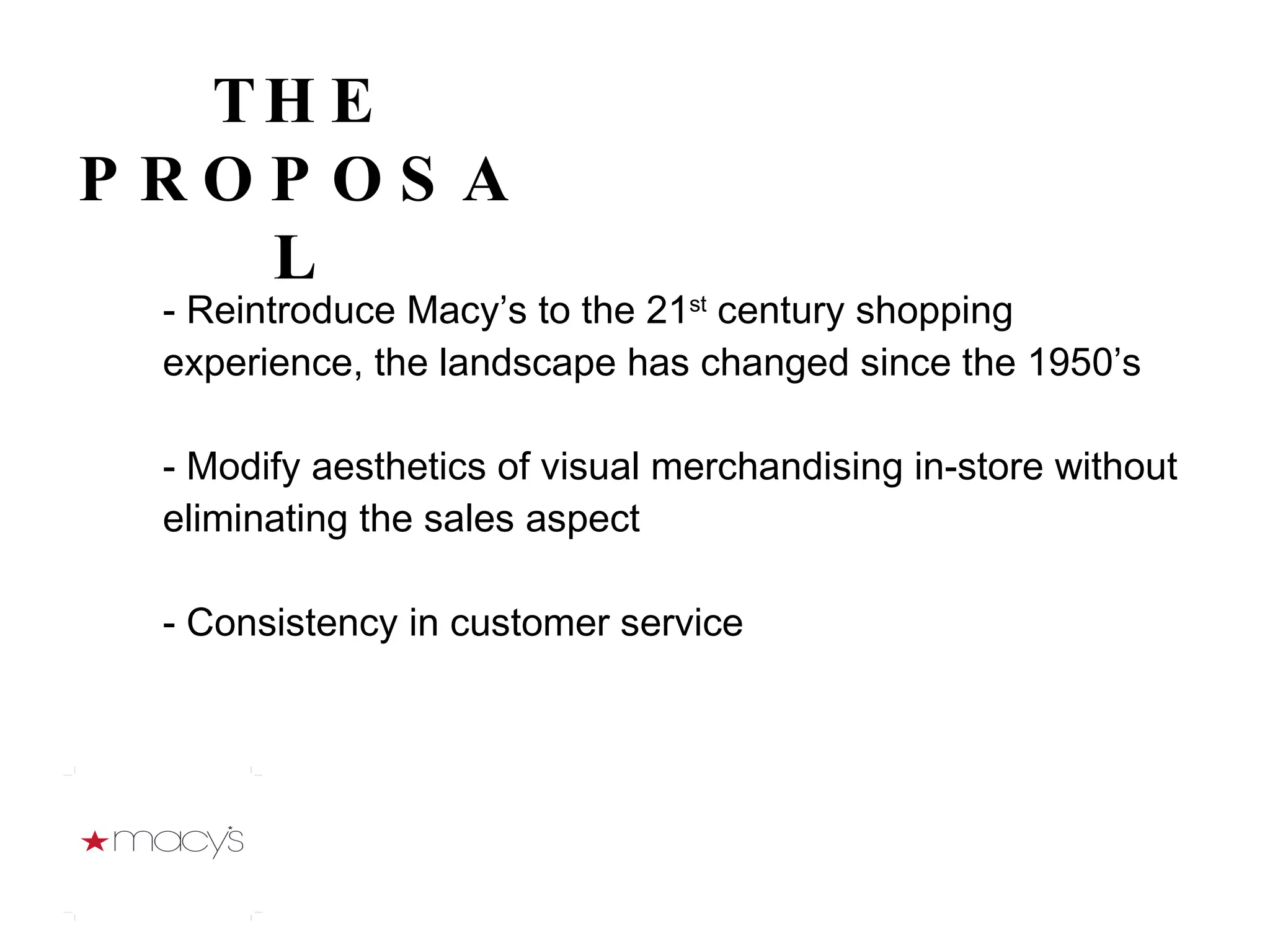 - Reintroduce Macy’s to the 21 st  century shopping experience, the landscape has changed since the 1950’s - Modify aesthetics of visual merchandising in-store without eliminating the sales aspect - Consistency in customer service   THE PROPOSAL 
