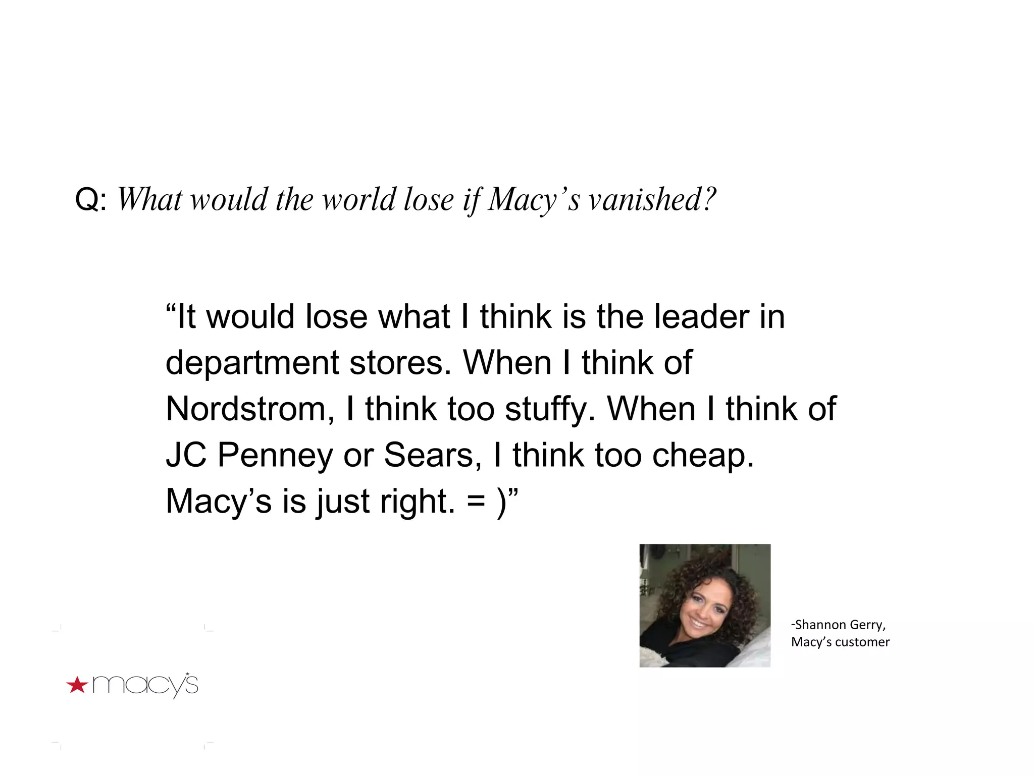 Q:  What would the world lose if Macy’s vanished? “ It would lose what I think is the leader in department stores. When I think of Nordstrom, I think too stuffy. When I think of JC Penney or Sears, I think too cheap. Macy’s is just right. = )” Shannon Gerry, Macy’s customer 