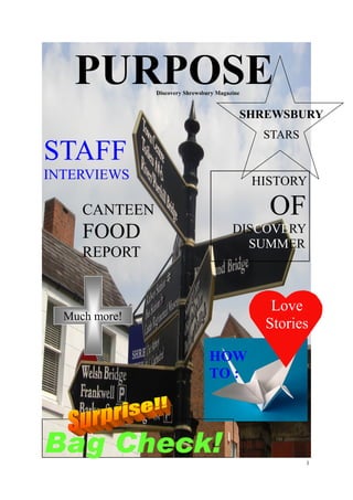 PURPOSE     Discovery Shrewsbury Magazine


                                           SHREWSBURY
                                                STARS
STAFF
INTERVIEWS                                     HISTORY

     CANTEEN                                     OF
     FOOD                                DISCOVERY
                                           SUMMER
     REPORT


                                                 Love
  Much more!
                                                Stories

                                 HOW
                                 TO :




Bag Check!                                              1
 