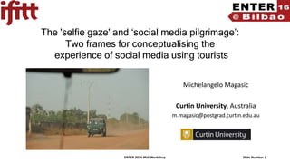 ENTER 2016 PhD Workshop Slide Number 1
The 'selfie gaze' and ‘social media pilgrimage’:
Two frames for conceptualising the
experience of social media using tourists
Michelangelo Magasic
Curtin University, Australia
m.magasic@postgrad.curtin.edu.au
 