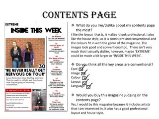 Contents page
 What do you like/dislike about my contents page
the most?
I like the layout that is, it makes it look professional. I also
like the house style, as it is consistent and conventional and
the colours fit in with the genre of the magazine. The
images look good and conventional too. There isn’t very
much that I actually dislike, however, maybe ‘EXTREME’
could be made a bit larger or ‘INSIDE THIS WEEK’.
 Do you think all the key areas are conventional?
Font
Image
Colour
Layout
Language
 Would you buy this magazine judging on the
contents page?
Yes, I would by this magazine because it includes artists
that I am interested in, it also has a good professional
layout and house style.
 