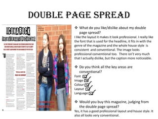 Double page spread
 What do you like/dislike about my double
page spread?
I like the layout it makes it look professional. I really like
the font that is used for the headline, it fits in with the
genre of the magazine and the whole house style is
consistent and conventional. The image looks
professional conventional too. There isn’t very much
that I actually dislike, but the caption more noticeable.
 Do you think all the key areas are
conventional?
Font
Image
Colour
Layout
Language
 Would you buy this magazine, judging from
the double page spread?
Yes, it has a good professional layout and house style. It
also all looks very conventional.
 