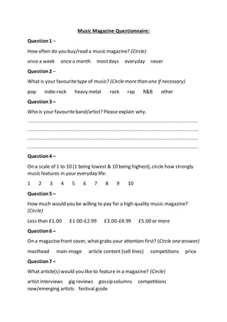 Music Magazine Questionnaire:
Question1 –
How often do you buy/read a music magazine? (Circle)
once a week once a month mostdays everyday never
Question2 –
What is your favouritetype of music? (Circle more than one if necessary)
pop indie-rock heavy metal rock rap R&B other
Question3 –
Who is your favouriteband/artist? Please explain why.
…………………………………………………………………………………………………………………………………………………………….
…………………………………………………………………………………………………………………………………………………………….
…………………………………………………………………………………………………………………………………………………………….
…………………………………………………………………………………………………………………………………………………………….
Question4 –
On a scale of 1 to 10 (1 being lowest & 10 being highest), circle how strongly
music features in your everyday life:
1 2 3 4 5 6 7 8 9 10
Question5 –
How much would you be willing to pay for a high quality music magazine?
(Circle)
Less than £1.00 £1.00-£2.99 £3.00-£4.99 £5.00 or more
Question6 –
On a magazinefront cover, whatgrabs your attention first? (Circle one answer)
masthead main image article content (sell lines) competitions price
Question7 –
What article(s) would you like to feature in a magazine? (Circle)
artist interviews gig reviews gossip columns competitions
new/emerging artists festival guide
 