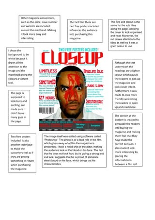 Other magazine conventions, such as the price, issue number and website are included around the masthead. Making it look more busy and interesting.The fact that there are two free posters included influences the audience into purchasing this magazine.The font and colour is the same for the sub titles along the page, allowing the cover to look organised and neat. Moreover, the red draws attention to the titles as well so it was a good colour to use. <br />1895475318770<br />I chose the background to be white because it draws all the attention to the image and the masthead giving the colours a vibrant feel.<br />Although the text underneath the headings are a lighter colour which causes the readers to pick up the magazine and look closer into it, furthermore it was made to look more friendly welcoming the readers to open up and read more.<br />The page is supposed to look busy and exciting, so I made sure I didn't leave many gaps in the page.<br />The section at the bottom is created to persuade the readers into buying the magazine and making them feel that they have made the correct decision. I also made it look more interesting by placing the information in between a film roll.<br />The image itself was edited using software called 'Photoshop'. The photo is of a lead role in the film, which gives away what film the magazine is presenting. I took a head shot of the actor, making the audience look at the blood on his face. The fact that he does not look hurt, but is giving a strong and evil look, suggests that he is proud of someone else's blood on his face, which brings out his characteristics.Two free posters included' is also another technique to make the customers feel as if they are getting something in return when purchasing the magazine.<br />