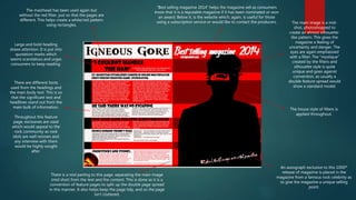 The masthead has been used again but
without the red filter, just so that the pages are
different. This helps create a white/red pattern
using rectangles.
Large and bold heading
draws attention. It is put into
quotation marks which
seems scandalous and urges
consumers to keep reading.
There are different fonts
used from the headings and
the main body text. This is so
that the significant text and
headlines stand out from the
main bulk of information.
Throughout this feature
page, exclusives are used
which would appeal to the
rock community as rock
idols are well renown and
any interview with them
would be highly sought
after.
There is a mid parting to this page, separating the main image
(mid shot) from the text and the content. This is done as it is a
convention of feature pages to split up the double page spread
in this manner. It also helps keep the page tidy, and so the page
isn’t cluttered,
“Best selling magazine 2014” helps the magazine sell as consumers
know that it is a reputable magazine if it has been nominated or won
an award. Below it, is the website which, again, is useful for those
using a subscription service or would like to contact the producers. The main image is a mid-
shot, photoshopped to
create an almost silhouette-
like pattern. This gives the
magazine a feeling of
uncertainty and danger. The
eyes are again emphasised
with a filter. The “mystique”
created by the filters and
silhouette style is quite
unique and goes against
convention, as usually a
double feature spread would
show a standard model.
The house style of filters is
applied throughout.
An autograph exclusive to this 1000th
release of magazine is placed in the
magazine from a famous rock celebrity as
to give the magazine a unique selling
point.
 