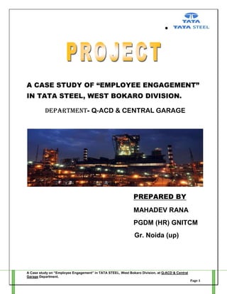 A CASE STUDY OF “EMPLOYEE ENGAGEMENT”
IN TATA STEEL, WEST BOKARO DIVISION.
DEPARTMENT- Q-ACD & CENTRAL GARAGE

PREPARED BY
MAHADEV RANA
PGDM (HR) GNITCM
Gr. Noida (up)

A Case study on “Employee Engagement” in TATA STEEL, West Bokaro Division, at Q-ACD & Central
Garage Department.
Page 1

 