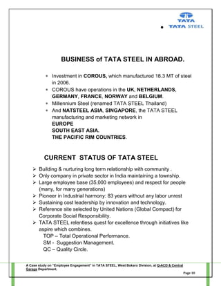 BUSINESS of TATA STEEL IN ABROAD.
Investment in COROUS, which manufactured 18.3 MT of steel
in 2006.
COROUS have operations in the UK, NETHERLANDS,
GERMANY, FRANCE, NORWAY and BELGIUM.
Millennium Steel (renamed TATA STEEL Thailand)
And NATSTEEL ASIA, SINGAPORE, the TATA STEEL
manufacturing and marketing network in
EUROPE
SOUTH EAST ASIA.
THE PACIFIC RIM COUNTRIES.

CURRENT STATUS OF TATA STEEL
 Building & nurturing long term relationship with community .
 Only company in private sector in India maintaining a township.
 Large employee base (35,000 employees) and respect for people
(many, for many generations)
 Pioneer in Industrial harmony: 83 years without any labor unrest
 Sustaining cost leadership by innovation and technology.
 Reference site selected by United Nations (Global Compact) for
Corporate Social Responsibility.
 TATA STEEL relentless quest for excellence through initiatives like
aspire which combines.
TOP – Total Operational Performance.
SM - Suggestion Management.
QC – Quality Circle.
A Case study on “Employee Engagement” in TATA STEEL, West Bokaro Division, at Q-ACD & Central
Garage Department.
Page 10

 