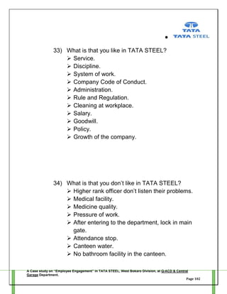33) What is that you like in TATA STEEL?
 Service.
 Discipline.
 System of work.
 Company Code of Conduct.
 Administration.
 Rule and Regulation.
 Cleaning at workplace.
 Salary.
 Goodwill.
 Policy.
 Growth of the company.

34) What is that you don‘t like in TATA STEEL?
 Higher rank officer don‘t listen their problems.
 Medical facility.
 Medicine quality.
 Pressure of work.
 After entering to the department, lock in main
gate.
 Attendance stop.
 Canteen water.
 No bathroom facility in the canteen.
A Case study on “Employee Engagement” in TATA STEEL, West Bokaro Division, at Q-ACD & Central
Garage Department.
Page 102

 
