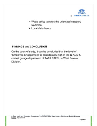  Wage policy towards the unionized category
workmen.
 Local disturbance.

FINDINGS and CONCLUSION
On the basis of study, it can be concluded that the level of
―Employee Engagement‖ is considerably high in the Q-ACD &
central garage department of TATA STEEL in West Bokaro
Division.

A Case study on “Employee Engagement” in TATA STEEL, West Bokaro Division, at Q-ACD & Central
Garage Department.
Page 103

 