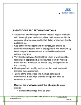 SUGGESTIONS AND RECOMMENDATIONS.
 Supervisors and Managers should meet at regular intervals
with the employees to discuss about the improvement in the
company, at work place and in their living of standard, family
problems etc.
 Gap between managers and the employees should be
reduced by raising the level of engagement. For example: by
conducting extra co-curricular activities like social and
cultural programs.
 Very least employees feel that their ideas or work can‘t be
recognized/ appreciated. So encourage them by making
them feel that their ideas as well as they are important for
the company.
 Create good and healthy environment at work place and
increase the environment.
 Some of the employees find their job boring and
monotonous. Encourage them to take part in extra co
curricular activities.
Many of the employees want this changes to large
extent:
 Surrounding village must be grow.
A Case study on “Employee Engagement” in TATA STEEL, West Bokaro Division, at Q-ACD & Central
Garage Department.
Page 105

 