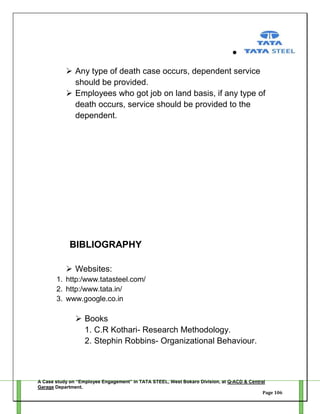  Any type of death case occurs, dependent service
should be provided.
 Employees who got job on land basis, if any type of
death occurs, service should be provided to the
dependent.

BIBLIOGRAPHY
 Websites:
1. http:/www.tatasteel.com/
2. http:/www.tata.in/
3. www.google.co.in

 Books
1. C.R Kothari- Research Methodology.
2. Stephin Robbins- Organizational Behaviour.

A Case study on “Employee Engagement” in TATA STEEL, West Bokaro Division, at Q-ACD & Central
Garage Department.
Page 106

 