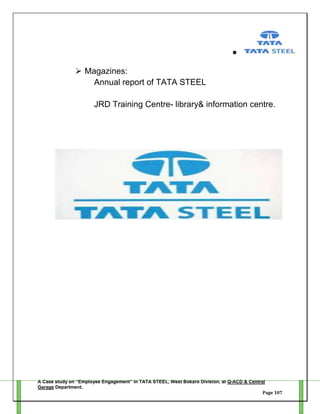  Magazines:
Annual report of TATA STEEL
JRD Training Centre- library& information centre.

A Case study on “Employee Engagement” in TATA STEEL, West Bokaro Division, at Q-ACD & Central
Garage Department.
Page 107

 