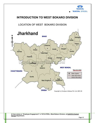 INTRODUCTION TO WEST BOKARO DIVISION
LOCATION OF WEST BOKARO DIVISION

A Case study on “Employee Engagement” in TATA STEEL, West Bokaro Division, at Q-ACD & Central
Garage Department.
Page 12

 