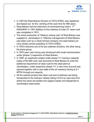  In 1947,the West Bokaro Division of TATA STEEL was registered
and leased out for the working of the coal mine for 999 years.
 West Bokaro had the distinction of commissioning india‘s 1ST
WASHERY in 1951.Addition to this washery to treat VII seam coal
was completed in 1973.
 The entire production of ―Medium coking coal‖ of West Bokaro was
supplied to Jamshedpur in 1956,the management of West Bokaro
was taken over by a newly formed company m/s-west bokaro pvt.
Ltd,a wholly owned subsidiary of TATA STEEL.
 In 1976 it become one of its two collieries divisions, the other being
the jharia group.
 In 1970 open cast mining was introduced with small mechanization
under (phase-1) expansion at West Bokaro.
 In 1990 ,an expansion project under phase-111 having a capacity
outlay of Rs-260 corer was launched at West Bokaro to meet the
additional requirement of clean coal for the steel plant at
Jamshedpur, under expansion phase-111 a new mine at pundi was
opened together with a new state of the art washery having at 2.1
MTPA through put capacity.
 All the washed product like clean coal and muddiness are being
transported to the chainpur railway siding 4.5 km by rope way from
where the same are loaded into wagons loader and dispatched to
Jamshedpur steel works.

A Case study on “Employee Engagement” in TATA STEEL, West Bokaro Division, at Q-ACD & Central
Garage Department.
Page 13

 