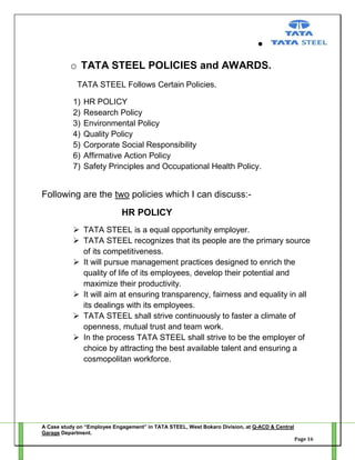 o TATA STEEL POLICIES and AWARDS.
TATA STEEL Follows Certain Policies.
1)
2)
3)
4)
5)
6)
7)

HR POLICY
Research Policy
Environmental Policy
Quality Policy
Corporate Social Responsibility
Affirmative Action Policy
Safety Principles and Occupational Health Policy.

Following are the two policies which I can discuss:HR POLICY
 TATA STEEL is a equal opportunity employer.
 TATA STEEL recognizes that its people are the primary source
of its competitiveness.
 It will pursue management practices designed to enrich the
quality of life of its employees, develop their potential and
maximize their productivity.
 It will aim at ensuring transparency, fairness and equality in all
its dealings with its employees.
 TATA STEEL shall strive continuously to faster a climate of
openness, mutual trust and team work.
 In the process TATA STEEL shall strive to be the employer of
choice by attracting the best available talent and ensuring a
cosmopolitan workforce.

A Case study on “Employee Engagement” in TATA STEEL, West Bokaro Division, at Q-ACD & Central
Garage Department.
Page 16

 