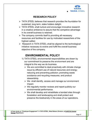 RESEARCH POLICY
 TATA STEEL believes that research provides the foundation for
sustained, long term, stake holders delight.
 TATA STEEL shall nurture and encourage innovative research
in a creative ambience to assure that the competive advantage
in its overall business is retained.
 The company commits itself to providing all necessary
resources and facilities for use by motivated researchers of the
highest caliber.
 Research in TATA STEEL shall be aligned to the technological
initiative necessary to evolve and fulfill the overall business
objective of the company.

ENVIRONMENTAL POLICY
1) TATA STEEL environmental responsibilities are drawn by
our commitment to preserve the environment and are
integral to the way we do business.
 We are committed to deal proactively with climate change
issue by efficient use of natural resources and energy;
reducing and preventing pollution; promoting waste
avoidance and recycling measures; and product
stewardship.
 We shall identify, access and manage our environment
impact.
 We regularly monitor reviews and report publicly our
environmental performance.
 We shall develop and rehabilitate a bonded sites through
forestation and landscaping and shall protect and
preserve the biodiversity in the areas of our operations.

A Case study on “Employee Engagement” in TATA STEEL, West Bokaro Division, at Q-ACD & Central
Garage Department.
Page 17

 