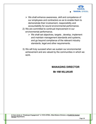  We shall enhance awareness, skill and competence of
our employees and contractors so as to enable them to
demonstrate their involvement, responsibility and
accountability for sound environmental performance.
2) We are committed to continual improvement in our
environmental performance.
 We shall set objectives, targets , develop, implement
and maintain management standards and systems,
and go beyond compliance of the relevant industry
standards, legal and other requirements.
3) We will truly succeed when we sustain our environmental
achievement and are valued by the communities in which we
work.

MANAGING DIRECTOR
Mr HM NILUKAR

A Case study on “Employee Engagement” in TATA STEEL, West Bokaro Division, at Q-ACD & Central
Garage Department.
Page 18

 