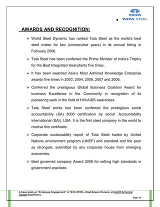 AWARDS AND RECOGNITION:
 World Steel Dynamic has ranked Tata Steel as the world‘s best
steel maker for two (consecutive years) in its annual listing in
February 2006.
 Tata Steel has been conferred the Prime Minister of India‘s Trophy
for the Best Integrated steel plants five times.
 It has been awarded Asia‘s Most Admired Knowledge Enterprise
awards five times in 2003, 2004, 2006, 2007 and 2008.
 Conferred the prestigious Global Business Coalition Award for
business Excellence in the Community in recognition of its
pioneering work in the field of HIV/AIDS awareness
 Tata Steel works has been conferred the prestigious social
accountability (SA) 8000 certification by social .Accountability
international (SAI), USA. It is the first steel company in the world to
receive this certificate.
 Corporate sustainability report of Tata Steel hailed by United
Nations environment program (UNEP) and standard and the poor
as strongest, submitted by any corporate house from emerging
economies.
 Best governed company Award 2006 for setting high standards in
government practices

A Case study on “Employee Engagement” in TATA STEEL, West Bokaro Division, at Q-ACD & Central
Garage Department.
Page 19

 
